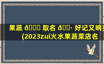 果蔬 🐞 取名 🕷 好记又响亮(2023zui
火水果蔬菜店名字)